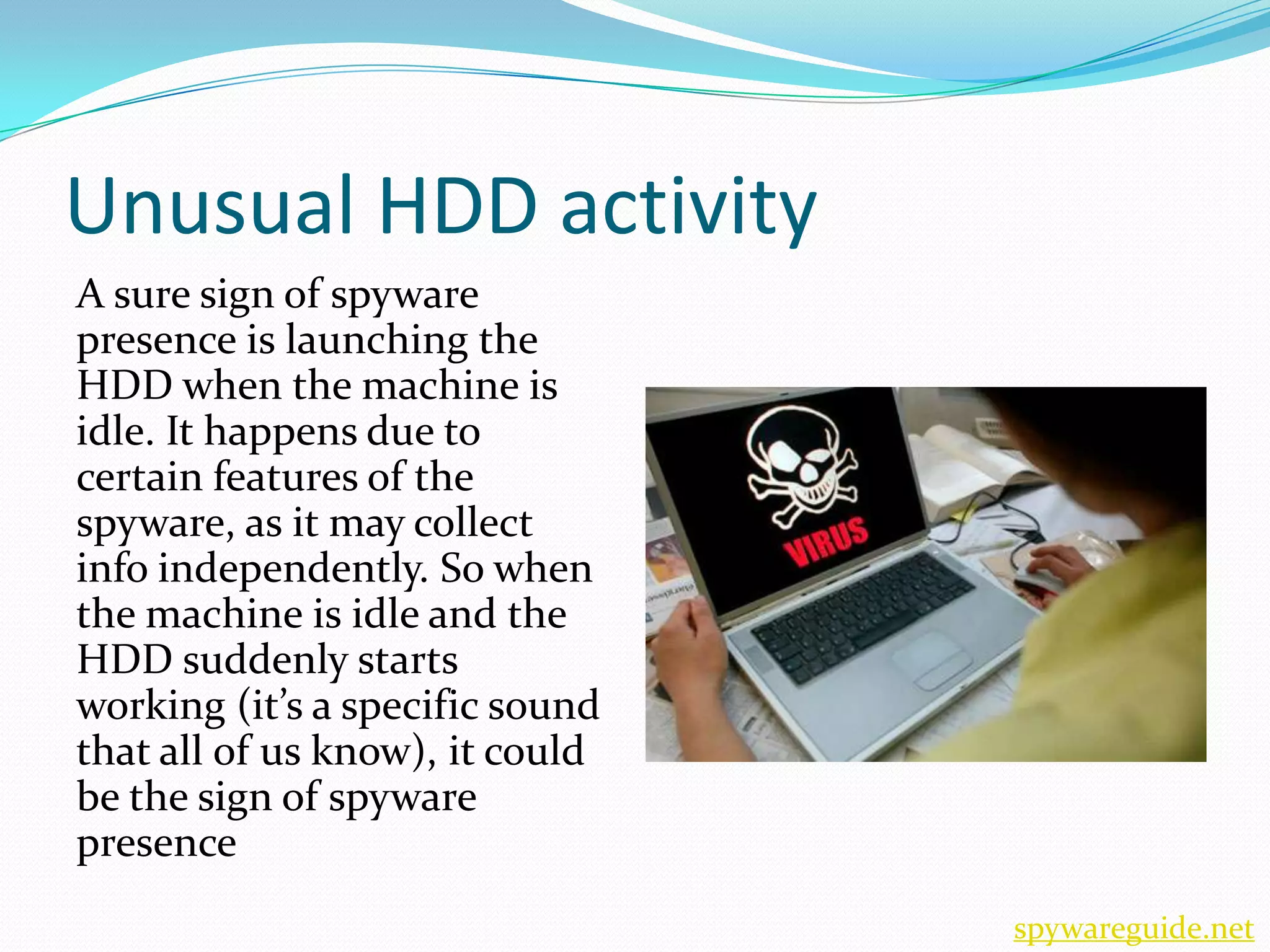Unusual HDD activity
A sure sign of spyware
presence is launching the
HDD when the machine is
idle. It happens due to
certain features of the
spyware, as it may collect
info independently. So when
the machine is idle and the
HDD suddenly starts
working (it’s a specific sound
that all of us know), it could
be the sign of spyware
presence
                                 spywareguide.net
 