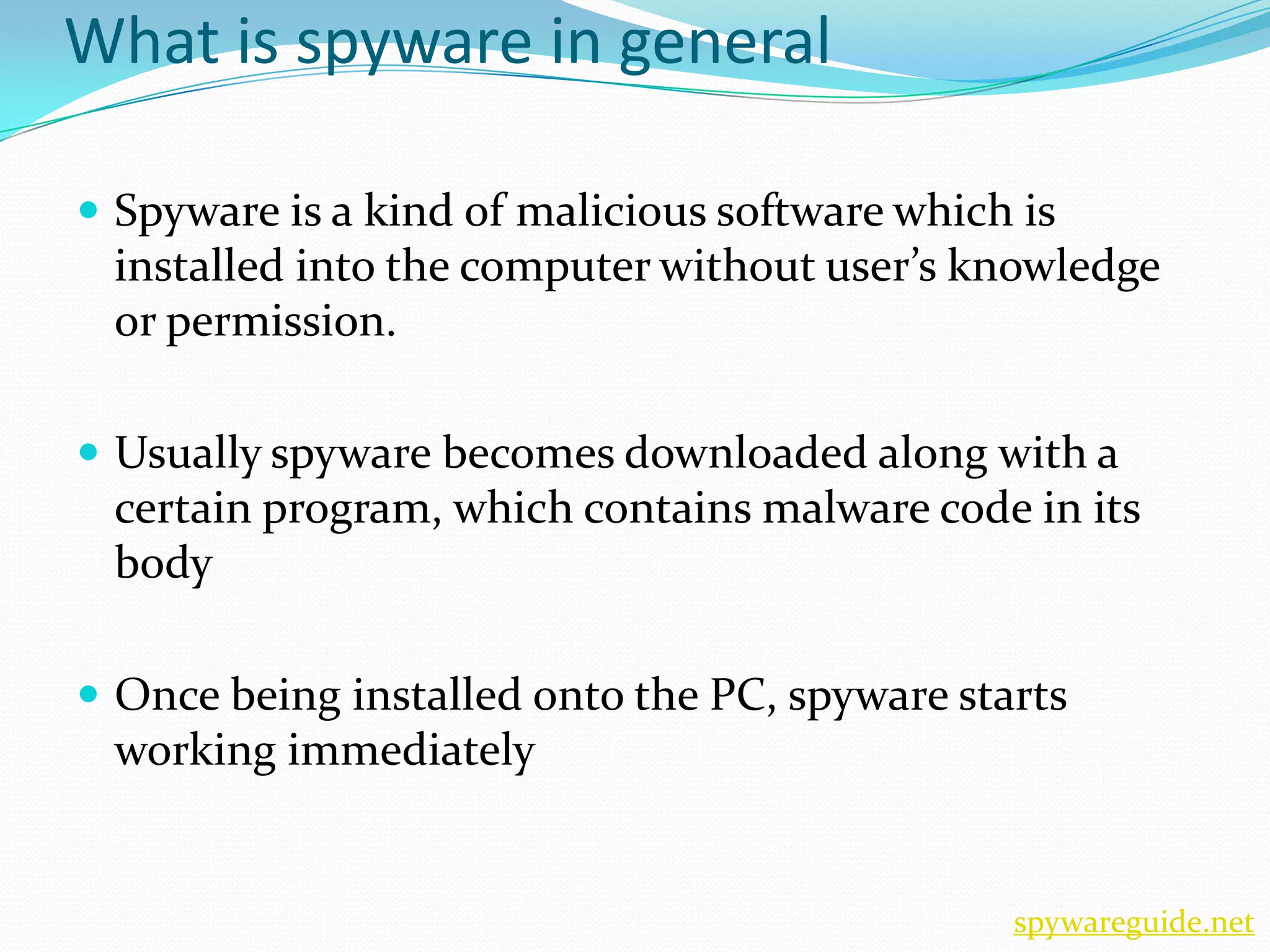 What is spyware in general

 Spyware is a kind of malicious software which is
 installed into the computer without user’s knowledge
 or permission.

 Usually spyware becomes downloaded along with a
 certain program, which contains malware code in its
 body

 Once being installed onto the PC, spyware starts
 working immediately


                                               spywareguide.net
 