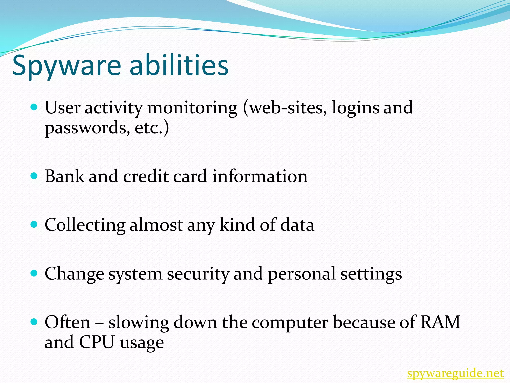 Spyware abilities
  User activity monitoring (web-sites, logins and
  passwords, etc.)

  Bank and credit card information

  Collecting almost any kind of data

  Change system security and personal settings

  Often – slowing down the computer because of RAM
  and CPU usage
                                                  spywareguide.net
 