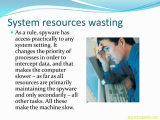 System resources wasting
 As a rule, spyware has
 access practically to any
 system setting. It
 changes the priority of
 processes in order to
 intercept data, and that
 makes the computer
 slower – as far as all
 resources are primarily
 maintaining the spyware
 and only secondarily – all
 other tasks. All these
 make the machine slow.
                              spywareguide.net
 