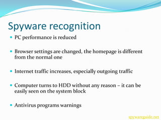 Spyware recognition
 PC performance is reduced

 Browser settings are changed, the homepage is different
  from the normal one

 Internet traffic increases, especially outgoing traffic

 Computer turns to HDD without any reason – it can be
  easily seen on the system block

 Antivirus programs warnings

                                                      spywareguide.net
 