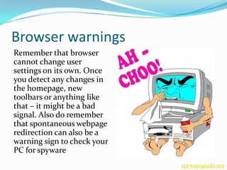 Browser warnings
Remember that browser
cannot change user
settings on its own. Once
you detect any changes in
the homepage, new
toolbars or anything like
that – it might be a bad
signal. Also do remember
that spontaneous webpage
redirection can also be a
warning sign to check your
PC for spyware
                             spywareguide.net
 