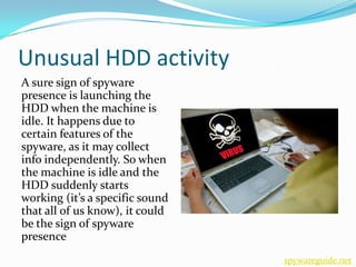Unusual HDD activity
A sure sign of spyware
presence is launching the
HDD when the machine is
idle. It happens due to
certain features of the
spyware, as it may collect
info independently. So when
the machine is idle and the
HDD suddenly starts
working (it’s a specific sound
that all of us know), it could
be the sign of spyware
presence
                                 spywareguide.net
 