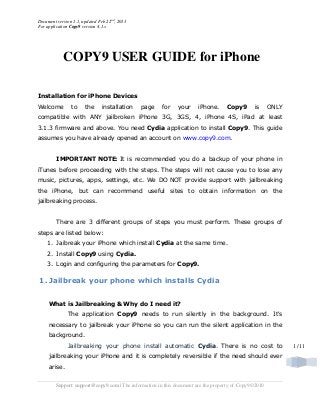 Document version 1.1, updated Feb 22nd
, 2013
For application Copy9 version 4.1.x
Support: support@copy9.com | The information in this document are the property of Copy9©2010
1 /11
COPY9 USER GUIDE for iPhone
Installation for iPhone Devices
Welcome to the installation page for your iPhone. Copy9 is ONLY
compatible with ANY jailbroken iPhone 3G, 3GS, 4, iPhone 4S, iPad at least
3.1.3 firmware and above. You need Cydia application to install Copy9. This guide
assumes you have already opened an account on www.copy9.com.
IMPORTANT NOTE: It is recommended you do a backup of your phone in
iTunes before proceeding with the steps. The steps will not cause you to lose any
music, pictures, apps, settings, etc. We DO NOT provide support with jailbreaking
the iPhone, but can recommend useful sites to obtain information on the
jailbreaking process.
There are 3 different groups of steps you must perform. These groups of
steps are listed below:
1. Jaibreak your iPhone which install Cydia at the same time.
2. Install Copy9 using Cydia.
3. Login and configuring the parameters for Copy9.
1. Jailbreak your phone which installs Cydia
What is Jailbreaking & Why do I need it?
The application Copy9 needs to run silently in the background. It's
necessary to jailbreak your iPhone so you can run the silent application in the
background.
Jailbreaking your phone install automatic Cydia. There is no cost to
jailbreaking your iPhone and it is completely reversible if the need should ever
arise.
 
