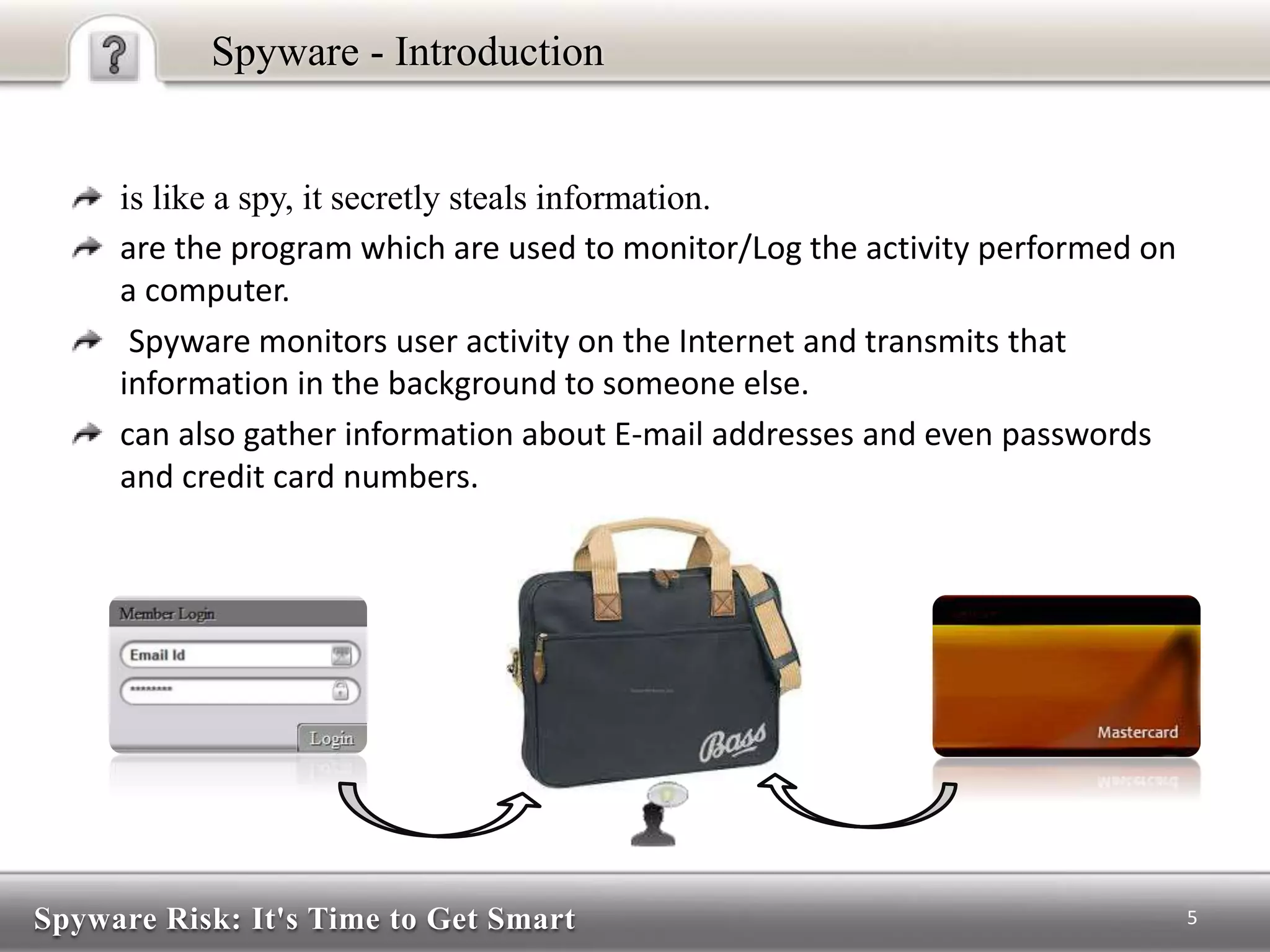 Spyware Risk: It's Time to Get Smart
Spyware - Introduction
is like a spy, it secretly steals information.
are the program which are used to monitor/Log the activity performed on
a computer.
Spyware monitors user activity on the Internet and transmits that
information in the background to someone else.
can also gather information about E-mail addresses and even passwords
and credit card numbers.
5
 