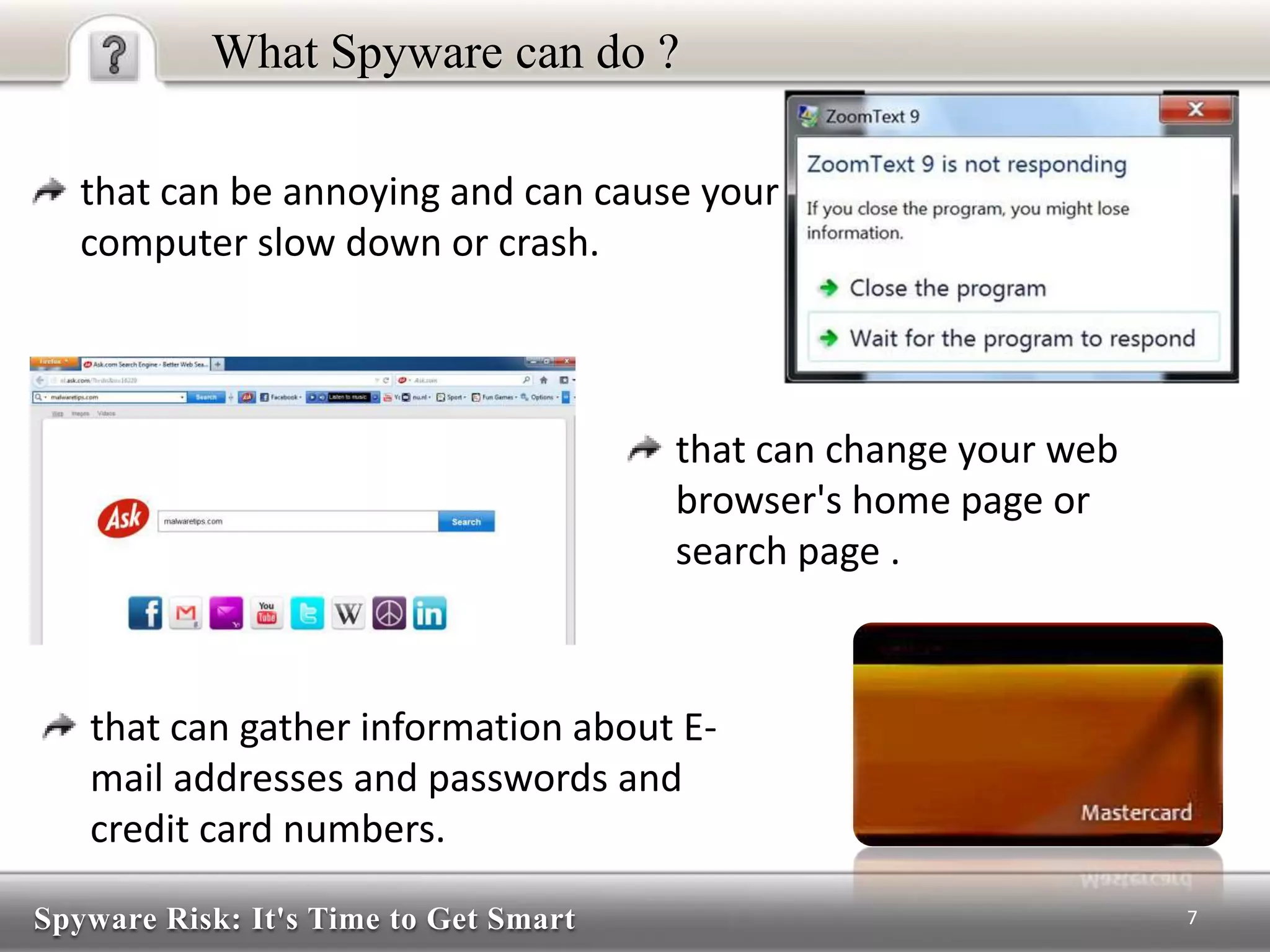 Spyware Risk: It's Time to Get Smart
What Spyware can do ?
that can be annoying and can cause your
computer slow down or crash.
7
that can change your web
browser's home page or
search page .
that can gather information about E-
mail addresses and passwords and
credit card numbers.
 