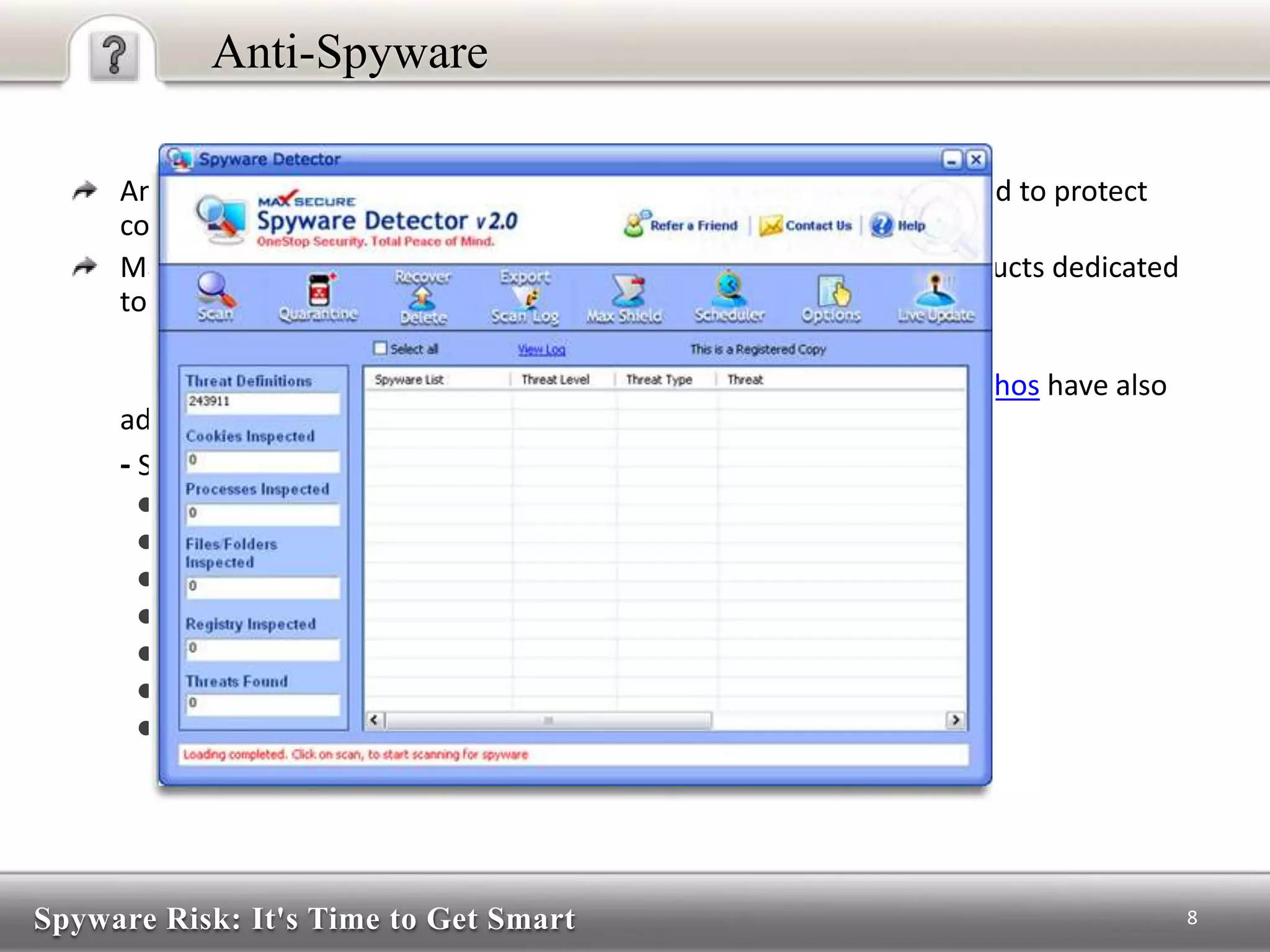 Spyware Risk: It's Time to Get Smart
Anti-Spyware
Anti-Spyware, as the name suggests, are security software developed to protect
computers from spyware.
Many programmers and some commercial firms have released products dedicated
to remove or block spyware.
Major anti-virus such as Symantec, PC Tools, McAfee and Sophos have also
added anti-spyware features to their existing anti-virus products.
- Some popular anti-spyware:-
● Spybot Search and Destroy
● Ad Aware
● Spysweeper Software
● Kaspersky
● Norton
● McAfee
● AVG
8
 