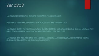 Zer dira?
•ANTIBIRUSEN

•GAINERA,

ZEREGINA, BIRUSAK AURKITZEA ETA KENTZEA DA.

SPYWARE, MALWARE ETA ROOTKITSAK ERE KENTZEN DITU.

•ANTIBIRUS

BATEN FUNTZIONAMENDUA, BATETIK BESTERA ALDATU EGITEN DA, BAINA, NORMALEAN
BIRUS EZAGUNEN ETA HAUEK NOLA KENTZEN DIREN LISTA BAT DUTE.
•ANTIBIRUS

BAT, KONPONENTE BAT EDO GEIAGO DITU, ARTXIBO GUZTIAK ERREPASATU EGITEN
DUENA ZUK ERABILTZEN ARI ZAREN MOMENTUAN.

 