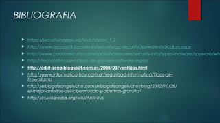 BIBLIOGRAFIA


https://securityinabox.org/es/chapter_1_2



http://www.microsoft.com/es-es/security/pc-security/spyware-indicators.aspx



http://www.pandasecurity.com/spain/homeusers/security-info/types-malware/spyware/wh



http://tecnolatino.com/tipos-de-spyware-software-espia/



http://orbit-sena.blogspot.com.es/2008/03/ventajas.html



http://www.informatica-hoy.com.ar/seguridad-informatica/Tipos-defirewall.php



http://elblogdeangelucho.com/elblogdeangelucho/blog/2012/10/28/
el-mejor-antivirus-del-cibermundo-y-ademas-gratuito/



http://es.wikipedia.org/wiki/Antivirus

 