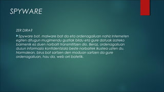 SPYWARE
ZER DIRA?
Spyware

bat, malware bat da eta ordenagailuan nahiz Interneten
egiten ditugun mugimendu guztiak bildu eta gure datuak izateko
baimenik ez duen norbaiti transmititzen dio. Beraz, ordenagailuan
duzun informazio konfidentziala beste norbaitek ikustea uzten du.
Normalean, birus bat sartzen den moduan sartzen da gure
ordenagailuan, hau da, web orri batetik.

 