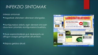 INFEKZIO SINTOMAK
Infekzio sintomak
Iragarkiak

ateratzen direnean etengabe.

Konfigurazioa

aldatu egin denean eta ezin
duzunean jatorrizko konfiguraziora bueltatu.
Gure

esploratzaileak guk deskargatu ez
ditugun osagai gehigarriak dituenean.
Ekipoa

geldoa dirudi.

 