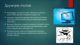 Spyware motak


Keyloggers: spyware honek, teklatuan sakatzen
duzun tekla guztien erregistroa egiten du.



Adware: iragarkiak agertzen dira behin eta berriz.
Zure datu pertsonalak sartzean identitatea galdu
ahal duzu.



Browser Hijacking: iragarkiz betetako orrialde batera
eramaten zaitu, eta kentzeko klik bakoitzeko web
orriko jabeak dirua irabazten du.



Phishing Scams: web orri fidagarriak kopiatzen
dituzte, eta zure datuak sartzerakoan identitatea
kentzen dizute.

 