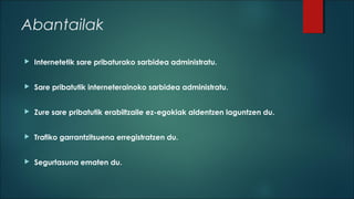 Abantailak


Internetetik sare pribaturako sarbidea administratu.



Sare pribatutik interneterainoko sarbidea administratu.



Zure sare pribatutik erabiltzaile ez-egokiak aldentzen laguntzen du.



Trafiko garrantzitsuena erregistratzen du.



Segurtasuna ematen du.

 