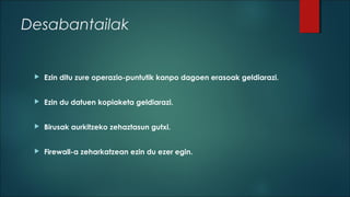 Desabantailak



Ezin ditu zure operazio-puntutik kanpo dagoen erasoak geldiarazi.



Ezin du datuen kopiaketa geldiarazi.



Birusak aurkitzeko zehaztasun gutxi.



Firewall-a zeharkatzean ezin du ezer egin.

 