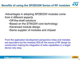Benefits of using the SPZB32W Series of RF modules


  •Advantages in adopting SPZB32W modules come
  from 4 different aspects
     •Off-the-shelf solutions
     •Based on the STM32W core technology
     •Advanced module design
     •Same supplier of modules and chipset


  From the application development perspective chips and modules
  are equivalent but the modules SOLVE the issues of RF design by
  construction making the integration of radio capabilities in a target
  device very easy


                                                                          AGENDA

                                                                                   15
 