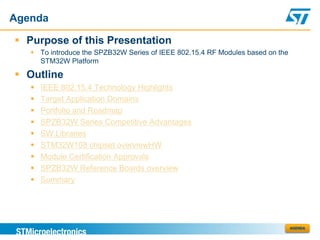 Agenda

 Purpose of this Presentation
    To introduce the SPZB32W Series of IEEE 802.15.4 RF Modules based on the
     STM32W Platform

 Outline
      IEEE 802.15.4 Technology Highlights
      Target Application Domains
      Portfolio and Roadmap
      SPZB32W Series Competitive Advantages
      SW Libraries
      STM32W108 chipset overviewHW
      Module Certification Approvals
      SPZB32W Reference Boards overview
      Summary




                                                                                AGENDA
 