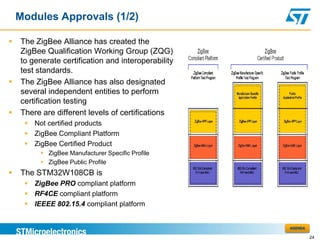 Modules Approvals (1/2)

   The ZigBee Alliance has created the
    ZigBee Qualification Working Group (ZQG)
    to generate certification and interoperability
    test standards.
   The ZigBee Alliance has also designated
    several independent entities to perform
    certification testing
   There are different levels of certifications
      Not certified products
      ZigBee Compliant Platform
      ZigBee Certified Product
           ZigBee Manufacturer Specific Profile
           ZigBee Public Profile
   The STM32W108CB is
      ZigBee PRO compliant platform
      RF4CE compliant platform
      IEEEE 802.15.4 compliant platform


                                                     AGENDA

                                                              24
 