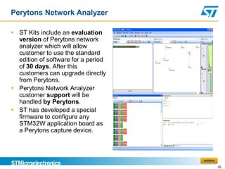 Perytons Network Analyzer

 ST Kits include an evaluation
  version of Perytons network
  analyzer which will allow
  customer to use the standard
  edition of software for a period
  of 30 days. After this
  customers can upgrade directly
  from Perytons.
 Perytons Network Analyzer
  customer support will be
  handled by Perytons.
 ST has developed a special
  firmware to configure any
  STM32W application board as
  a Perytons capture device.



                                     AGENDA

                                              29
 