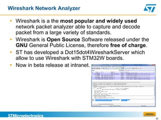 Wireshark Network Analyzer

 Wireshark is a the most popular and widely used
  network packet analyzer able to capture and decode
  packet from a large variety of standards.
 Wireshark is Open Source Software released under the
  GNU General Public License, therefore free of charge.
 ST has developed a Dot15dot4WiresharkServer which
  allow to use Wireshark with STM32W boards.
 Now in beta release at intranet.




                                                     AGENDA

                                                              30
 