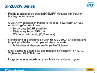 SPZB32W Series
 Ready-to-use and pre-certified OEM RF Modules with industry
  leading performances

 Outperform competition thanks to the most advanced 15.4 SoC
  embedding CortexM3 core
     Best in class SoC RF sensitivity
     32bits widely known ARM core
     20% better code density (ZigBee stack)

 Flexible and cost effective solution for IEEE 802.15.4 applications
  targeting both Mesh or simpler wireless networks
     Protocol stack independence (Simple MAC Library)

 Offer access to a complete and modular S/W library: 15.4 MAC,
  ZigBee and RF4CE Stacks

 Large set of reference boards available for customer support


                                                                        AGENDA

                                                                                 35
 