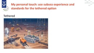 My personal touch: use subsea experience and
standards for the tethered option
Tethered
 
