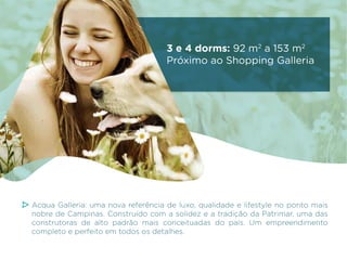 3 e 4 dorms: 92 m2 a 153 m2
Próximo ao Shopping Galleria

Acqua Galleria: uma nova referência de luxo, qualidade e lifestyle no ponto mais
nobre de Campinas. Construído com a solidez e a tradição da Patrimar, uma das
construtoras de alto padrão mais conceituadas do país. Um empreendimento
completo e perfeito em todos os detalhes.

 