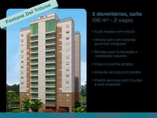 nt
Fo

aD
an

Tri
el

ne
to

3 dormitórios, suíte
106 m2 - 2 vagas
• Suíte master com closet
• Ampla sala com varanda
gourmet integrada
• Banhos com iluminação e
ventilação naturais
• Copa e cozinha amplas
• Área de serviço com banho
• Planta opcional com 2 suítes
e sala ampliada

 