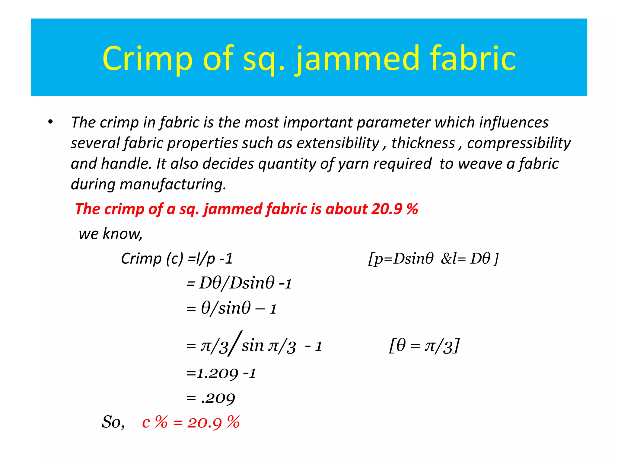 Crimp of sq. jammed fabric
• The crimp in fabric is the most important parameter which influences
several fabric properties such as extensibility , thickness , compressibility
and handle. It also decides quantity of yarn required to weave a fabric
during manufacturing.
The crimp of a sq. jammed fabric is about 20.9 %
we know,
Crimp (c) =l/p -1 [p=Dsinθ &l= Dθ ]
= Dθ/Dsinθ -1
= θ/sinθ – 1
= π/3/sin π/3 - 1 [θ = π/3]
=1.209 -1
= .209
So, c % = 20.9 %
 