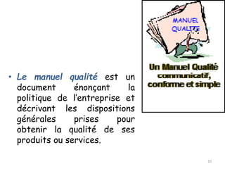 • Le manuel qualité est un
document énonçant la
politique de l’entreprise et
décrivant les dispositions
générales prises pour
obtenir la qualité de ses
produits ou services.
10
 