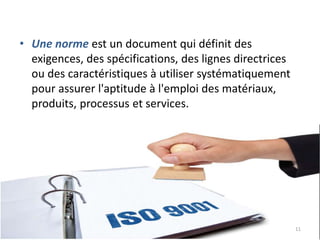 • Une norme est un document qui définit des
exigences, des spécifications, des lignes directrices
ou des caractéristiques à utiliser systématiquement
pour assurer l'aptitude à l'emploi des matériaux,
produits, processus et services.
11
 