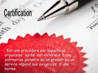 Est une procédure par laquelle un
organisme agréé est extérieur à une
entreprise garantie qu'un produit ou un
service répond aux exigences d'une
norme. 12
 