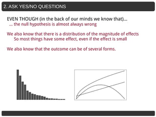 2. ASK YES/NO QUESTIONS
We also know that there is a distribution of the magnitude of effects
So most things have some effect, even if the effect is small
We also know that the outcome can be of several forms.
EVEN THOUGH (in the back of our minds we know that)...
… the null hypothesis is almost always wrong
 
