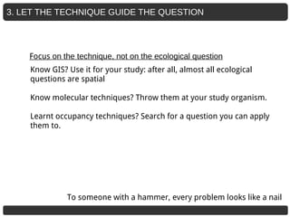 3. LET THE TECHNIQUE GUIDE THE QUESTION
Focus on the technique, not on the ecological question
Know GIS? Use it for your study: after all, almost all ecological
questions are spatial
Know molecular techniques? Throw them at your study organism.
Learnt occupancy techniques? Search for a question you can apply
them to.
To someone with a hammer, every problem looks like a nail
 