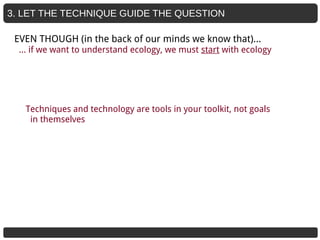 3. LET THE TECHNIQUE GUIDE THE QUESTION
Techniques and technology are tools in your toolkit, not goals
in themselves
EVEN THOUGH (in the back of our minds we know that)...
… if we want to understand ecology, we must start with ecology
 