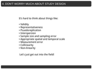 4. DON'T WORRY MUCH ABOUT STUDY DESIGN
It's hard to think about things like:
● Validity
● Representativeness
● Psuedoreplication
● Interspersion
● Sample size and sampling error
● Appropriate spatial and temporal scale
● Measurement error
● Collinearity
● Non-linearity
Let's just get out into the field!
 