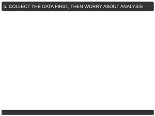 5. COLLECT THE DATA FIRST, THEN WORRY ABOUT ANALYSIS
 