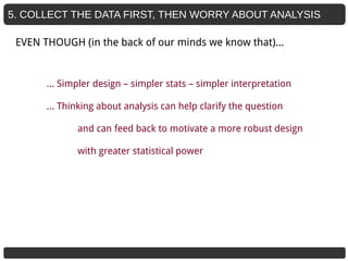5. COLLECT THE DATA FIRST, THEN WORRY ABOUT ANALYSIS
… Simpler design – simpler stats – simpler interpretation
… Thinking about analysis can help clarify the question
and can feed back to motivate a more robust design
with greater statistical power
EVEN THOUGH (in the back of our minds we know that)...
 