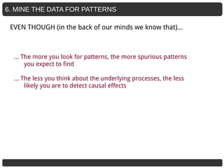6. MINE THE DATA FOR PATTERNS
… The more you look for patterns, the more spurious patterns
you expect to find
… The less you think about the underlying processes, the less
likely you are to detect causal effects
EVEN THOUGH (in the back of our minds we know that)...
 