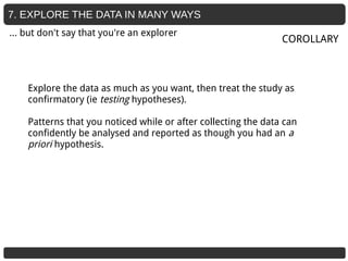 7. EXPLORE THE DATA IN MANY WAYS
Explore the data as much as you want, then treat the study as
confirmatory (ie testing hypotheses).
Patterns that you noticed while or after collecting the data can
confidently be analysed and reported as though you had an a
priori hypothesis.
COROLLARY
… but don't say that you're an explorer
 