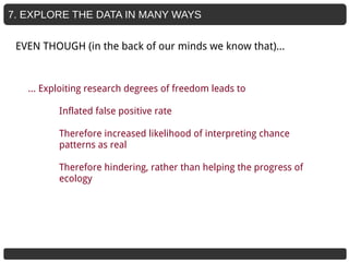 7. EXPLORE THE DATA IN MANY WAYS
… Exploiting research degrees of freedom leads to
Inflated false positive rate
Therefore increased likelihood of interpreting chance
patterns as real
Therefore hindering, rather than helping the progress of
ecology
EVEN THOUGH (in the back of our minds we know that)...
 