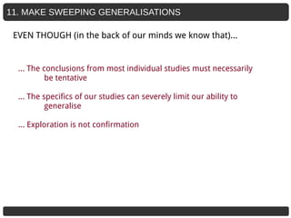 11. MAKE SWEEPING GENERALISATIONS
… The conclusions from most individual studies must necessarily
be tentative
… The specifics of our studies can severely limit our ability to
generalise
… Exploration is not confirmation
EVEN THOUGH (in the back of our minds we know that)...
 
