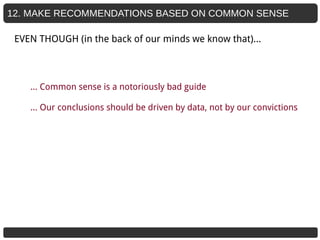 12. MAKE RECOMMENDATIONS BASED ON COMMON SENSE
… Common sense is a notoriously bad guide
… Our conclusions should be driven by data, not by our convictions
EVEN THOUGH (in the back of our minds we know that)...
 
