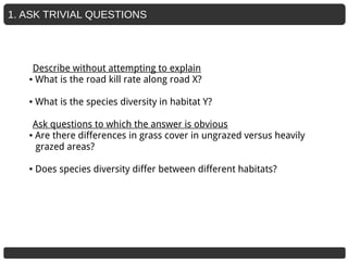 1. ASK TRIVIAL QUESTIONS
Describe without attempting to explain
● What is the road kill rate along road X?
● What is the species diversity in habitat Y?
Ask questions to which the answer is obvious
● Are there differences in grass cover in ungrazed versus heavily
grazed areas?
● Does species diversity differ between different habitats?
 