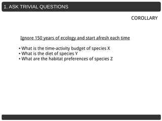 1. ASK TRIVIAL QUESTIONS
Ignore 150 years of ecology and start afresh each time
● What is the time-activity budget of species X
● What is the diet of species Y
● What are the habitat preferences of species Z
COROLLARY
 
