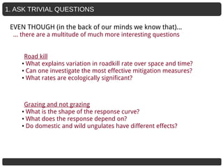 1. ASK TRIVIAL QUESTIONS
Road kill
● What explains variation in roadkill rate over space and time?
● Can one investigate the most effective mitigation measures?
● What rates are ecologically significant?
Grazing and not grazing
● What is the shape of the response curve?
● What does the response depend on?
● Do domestic and wild ungulates have different effects?
EVEN THOUGH (in the back of our minds we know that)...
… there are a multitude of much more interesting questions
 