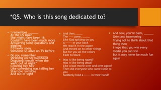 *Q5. Who is this song dedicated to?
• I remember ______
At the US Open
She might have been 16
Couldn’t have been much more
Answering some questions and
giggling
I’d never seen
Someone so alive on TV before
• Do you remember ______
shrieking on her backhand
Disguisng herself when she
went out at night?
Coloring her hair
Like something was telling her
Stay low, invisible
And out of sight
 And then, ____
The ---- came, _____
Like God spitting on you
A ------ in your back
We read it in the paper
And moved on to other things
But for you all the colors
Fade to black
 Was it like being raped?
Was it like being dead?
Like a bad movie over and over again?
Then did everyone who came close to
you
Suddenly hold a ------ in their hand?
 And now, you’re back, ______
Grim and hammering
Trying not to think about that
thing then
I hope that you win every
medal you can win
But it may never be much fun
again
 