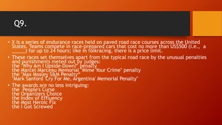 Q9.
• X is a series of endurance races held on paved road race courses across the United
States. Teams compete in race-prepared cars that cost no more than US$500 (i.e., a
_____) for up to 24 hours; like in folkracing, there is a price limit.
• These races set themselves apart from the typical road race by the unusual penalties
and punishments meted out by judges:
the "Why Am I Upside-Down?" penalty
the Marcel Marceau Memorial "Mime Your Crime" penalty
the "Max Mosley S&M Penalty“
"Mark Sanford 'Cry For Me, Argentina' Memorial Penalty"
• The awards are no less intriguing:
the People's Curse
the Organizers Choice
the Index of Effluency
the Most Heroic Fix
the I Got Screwed
 