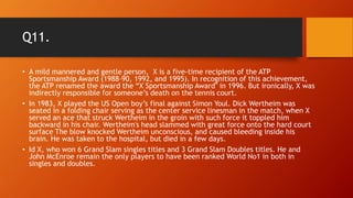 Q11.
• A mild mannered and gentle person, X is a five-time recipient of the ATP
Sportsmanship Award (1988–90, 1992, and 1995). In recognition of this achievement,
the ATP renamed the award the “X Sportsmanship Award" in 1996. But ironically, X was
indirectly responsible for someone’s death on the tennis court.
• In 1983, X played the US Open boy’s final against Simon Youl. Dick Wertheim was
seated in a folding chair serving as the center service linesman in the match, when X
served an ace that struck Wertheim in the groin with such force it toppled him
backward in his chair. Wertheim's head slammed with great force onto the hard court
surface The blow knocked Wertheim unconscious, and caused bleeding inside his
brain. He was taken to the hospital, but died in a few days.
• Id X, who won 6 Grand Slam singles titles and 3 Grand Slam Doubles titles. He and
John McEnroe remain the only players to have been ranked World No1 in both in
singles and doubles.
 