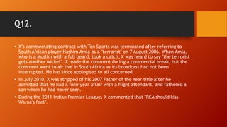 Q12.
• X’s commentating contract with Ten Sports was terminated after referring to
South African player Hashim Amla as a "terrorist" on 7 August 2006. When Amla,
who is a Muslim with a full beard, took a catch, X was heard to say "the terrorist
gets another wicket". X made the comment during a commercial break, but the
comment went to air live in South Africa as its broadcast had not been
interrupted. He has since apologised to all concerned.
• In July 2010, X was stripped of his 2007 Father of the Year title after he
admitted that he had a nine-year affair with a flight attendant, and fathered a
son whom he had never seen.
• During the 2011 Indian Premier League, X commented that "RCA should kiss
Warne's feet".
 