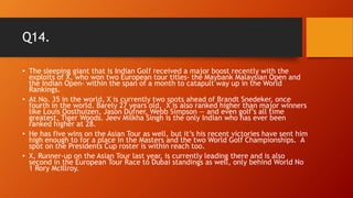 Q14.
• The sleeping giant that is Indian Golf received a major boost recently with the
exploits of X, who won two European tour titles- the Maybank Malaysian Open and
the Indian Open- within the span of a month to catapult way up in the World
Rankings.
• At No. 35 in the world, X is currently two spots ahead of Brandt Snedeker, once
fourth in the world. Barely 27 years old, X is also ranked higher than major winners
like Louis Oosthuizen, Jason Dufner, Webb Simpson — and even golf’s all time
greatest, Tiger Woods. Jeev Milkha Singh is the only Indian who has ever been
ranked higher at 28.
• He has five wins on the Asian Tour as well, but it’s his recent victories have sent him
high enough to for a place in the Masters and the two World Golf Championships. A
spot on the Presidents Cup roster is within reach too.
• X, Runner-up on the Asian Tour last year, is currently leading there and is also
second in the European Tour Race to Dubai standings as well, only behind World No
1 Rory McIllroy.
 